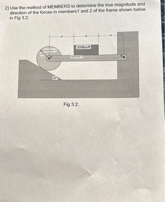 2) Use the method of MEMBERS to determine the true magnitude and
direction of the forces in members 1 and 2 of the frame shown below
in Fig 3.2.
member-1
30
300lbs/ft
member-2
Fig 3.2.