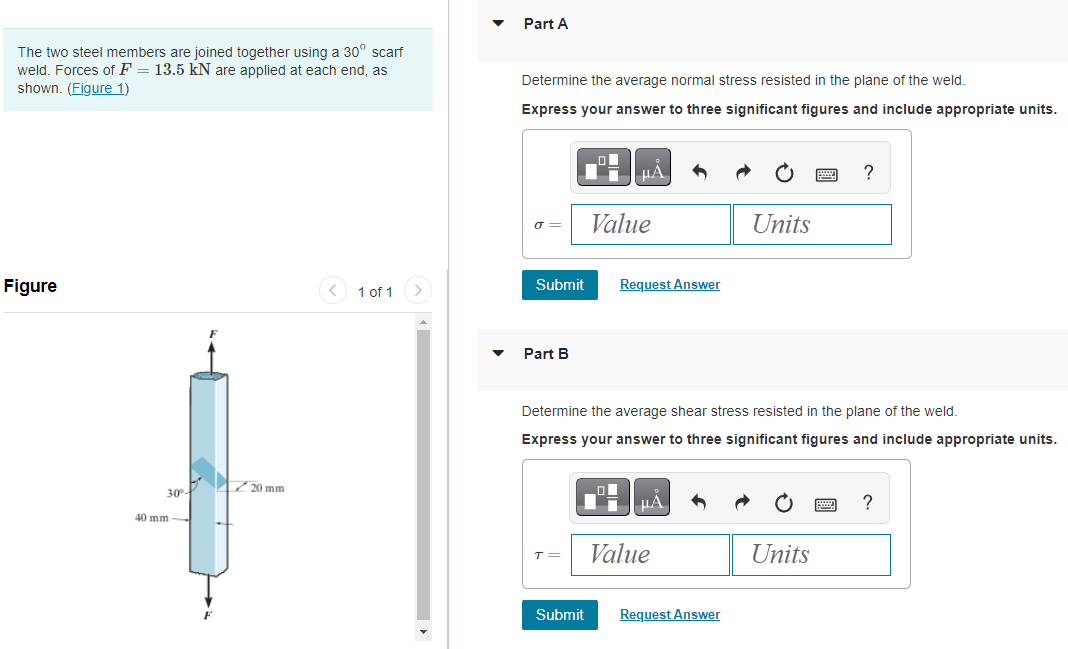 The two steel members are joined together using a 30° scarf
weld. Forces of F = 13.5 kN are applied at each end, as
shown. (Figure 1)
Figure
30%-
40 mm-
20 mm
1 of 1
Part A
Determine the average normal stress resisted in the plane of the weld.
Express your answer to three significant figures and include appropriate units.
σ=
Submit
Part B
T =
μA
Submit
Value
Request Answer
Determine the average shear stress resisted in the plane of the weld.
Express your answer to three significant figures and include appropriate units.
μA
Value
Units
Request Answer
?
Units
?