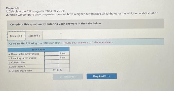 Required:
1. Calculate the following risk ratios for 2024:
2. When we compare two companies, can one have a higher current ratio while the other has a higher acid-test ratio?
Complete this question by entering your answers in the tabs below.
Required 1 Required 2
Calculate the following risk ratios for 2024: (Round your answers to 1 decimal place.)
Risk Ratios
a. Receivables turnover ratio
b. Inventory turnover ratio
c. Current ratio
d. Acid-test ratio
e. Debt to equity ratio
times
times
111.0%
Required 1
Required 2 >