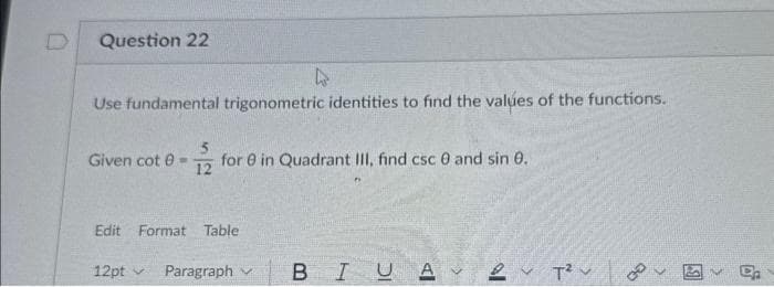 D
Question 22
4
Use fundamental trigonometric identities to find the values of the functions.
5
Given cot 0= for 8 in Quadrant III, find csc 0 and sin 0.
12
Edit Format Table
12pt
Paragraph
BIUA✓
16
T²
B
E₂