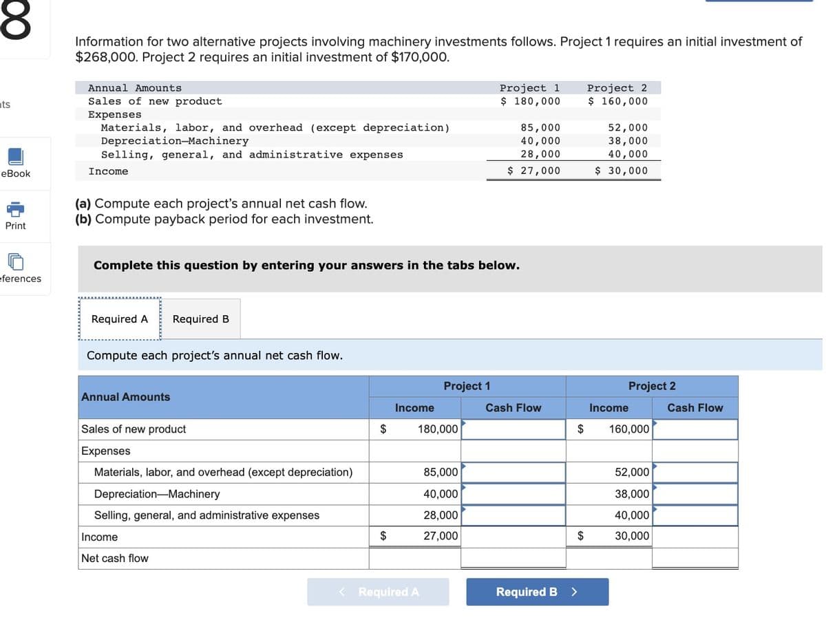 8
nts
eBook
Print
eferences
Information for two alternative projects involving machinery investments follows. Project 1 requires an initial investment of
$268,000. Project 2 requires an initial investment of $170,000.
Annual Amounts
Sales of new product
Expenses
Materials, labor, and overhead (except depreciation)
Depreciation-Machinery
Selling, general, and administrative expenses
Income
(a) Compute each project's annual net cash flow.
(b) Compute payback period for each investment.
Required A Required B
Complete this question by entering your answers in the tabs below.
Compute each project's annual net cash flow.
Annual Amounts
Sales of new product
Expenses
Materials, labor, and overhead (except depreciation)
Depreciation Machinery
Selling, general, and administrative expenses
Income
Net cash flow
$
$
Income
Project 1
180,000
< Required A
Project 1
$ 180,000
85,000
40,000
28,000
27,000
85,000
40,000
28,000
$ 27,000
Cash Flow
Required B
$
Project 2
$ 160,000
>
52,000
38,000
40,000
$ 30,000
Project 2
$ 160,000
Income
52,000
38,000
40,000
30,000
Cash Flow