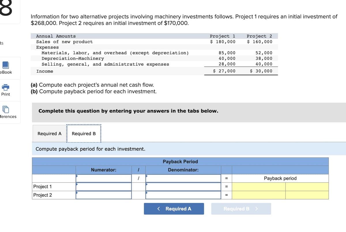 ts
eBook
Print
ferences
Information for two alternative projects involving machinery investments follows. Project 1 requires an initial investment of
$268,000. Project 2 requires an initial investment of $170,000.
Annual Amounts
Sales of new product
Expenses
Materials, labor, and overhead (except depreciation)
Depreciation-Machinery
Selling, general, and administrative expenses
Income
(a) Compute each project's annual net cash flow.
(b) Compute payback period for each investment.
Required A Required B
Complete this question by entering your answers in the tabs below.
Compute payback period for each investment.
Project 1
Project 2
Numerator:
1
Payback Period
Denominator:
Project 1
$ 180,000
< Required A
85,000
40,000
28,000
$ 27,000
=
=
Project 2
$ 160,000
Required B
52,000
38,000
40,000
$ 30,000
Payback period