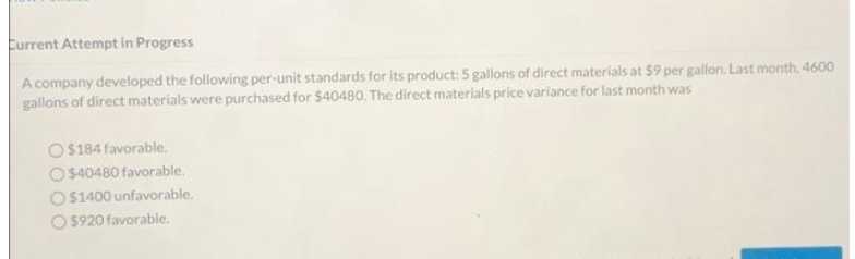 Current Attempt in Progress
A company developed the following per-unit standards for its product: 5 gallons of direct materials at $9 per gallon. Last month, 4600
gallons of direct materials were purchased for $40480. The direct materials price variance for last month was
O$184 favorable.
$40480 favorable.
$1400 unfavorable.
$920 favorable.