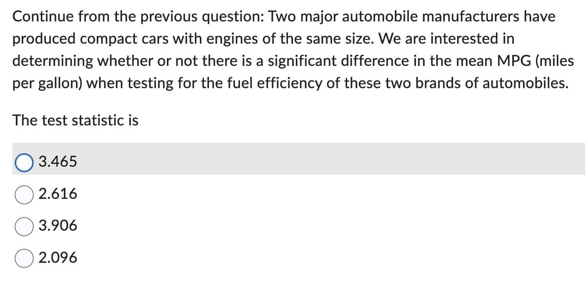 Continue from the previous question: Two major automobile manufacturers have
produced compact cars with engines of the same size. We are interested in
determining whether or not there is a significant difference in the mean MPG (miles
per gallon) when testing for the fuel efficiency of these two brands of automobiles.
The test statistic is
3.465
2.616
3.906
2.096