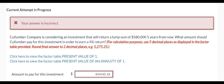 Current Attempt in Progress
* Your answer is incorrect.
Cullumber Company is considering an investment that will return a lump sum of $580,000 5 years from now. What amount should
Cullumber pay for this investment in order to earn a 4% return? (For calculation purposes, use 5 decimal places as displayed in the factor
table provided. Round final answer to 2 decimal places, e.g. 5,275.25.)
Click here to view the factor table PRESENT VALUE OF 1.
Click here to view the factor table PRESENT VALUE OF AN ANNUITY OF 1.
Amount to pay for this investment
$
tA
454445.18