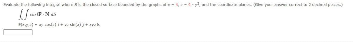 Evaluate the following integral where S is the closed surface bounded by the graphs of x = 4, z = 4 - y2, and the coordinate planes. (Give your answer correct to 2 decimal places.)
[J
curlF. N ds
F(x,y,z) = xy cos(z)i + yz sin(x) j + xyz k