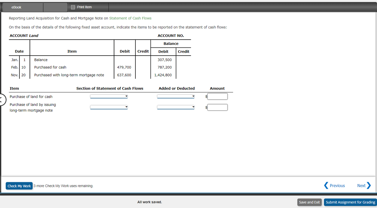 eBook
Reporting Land Acquisition for Cash and Mortgage Note on Statement of Cash Flows
On the basis of the details of the following fixed asset account, indicate the items to be reported on the statement of cash flows:
ACCOUNT Land
ACCOUNT NO.
Date
Item
Print Item
Item
Jan. 1
Balance
Feb. 10
Purchased for cash
Nov. 20 Purchased with long-term mortgage note
Purchase of land for cash
Purchase of land by issuing
long-term mortgage note
Debit
Check My Work 3 more Check My Work uses remaining.
479,700
637,600
Credit
Section of Statement of Cash Flows
Balance
Debit
307,500
787,200
1,424,800
All work saved.
Credit
Added or Deducted
Amount
Previous Next >
Save and Exit Submit Assignment for Grading