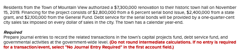 Residents from the Town of Mountain View authorized a $7,300,000 renovation to their historic town hall on November
15, 2019. Financing for the project consists of $2,800,000 from a 6 percent serial bond issue, $2,400,000 from a state
grant, and $2,100,000 from the General Fund. Debt service for the serial bonds will be provided by a one-quarter-cent
city sales tax imposed on every dollar of sales in the city. The town has a calendar year-end.
Required
Prepare journal entries to record the related transactions in the town's capital projects fund, debt service fund, and
governmental activities at the government-wide level. (Do not round intermediate calculations. If no entry is required
for a transaction/event, select "No Journal Entry Required" in the first account field.)