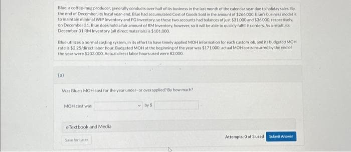 Blue, a coffee-mug producer, generally conducts over half of its business in the last month of the calendar year due to holiday sales. By
the end of December, its fiscal year-end, Blue had accumulated Cost of Goods Sold in the amount of $266,000. Blue's business model is
to maintain minimal WIP Inventory and FG Inventory, so these two accounts had balances of just $31.000 and $36,000, respectively,
on December 31. Blue does hold a fair amount of RM Inventory, however, so it will be able to quickly fulfill its orders. As a result, its
December 31 RM Inventory (all direct materials) is $101,000.
Blue utilizes a normal costing system, in its effort to have timely applied MOH information for each custom job, and its budgeted MOH
rate is $2.25/direct labor hour. Budgeted MOH at the beginning of the year was $171,000; actual MOH costs incurred by the end of
the year were $203,000. Actual direct labor hours used were 82.000.
(a)
Was Blue's MOH cost for the year under-or overapplied? By how much?
MOH cost was
eTextbook and Media
Save for Later
by $
Attempts: 0 of 3 used Submit Answer