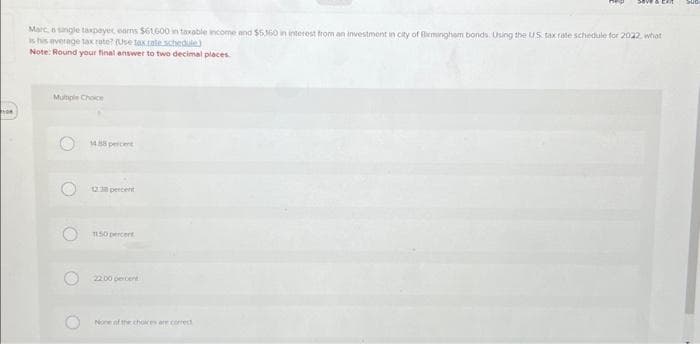 100
Marc, a single taxpayer earns $61,600 in taxable income and $5.360 in interest from an investment in city of Birmingham bonds. Using the US tax rate schedule for 2022, what
is his average tax rate? (Use tax.rale schedule)
Note: Round your final answer to two decimal places.
Multiple Choice
O
O
14.88 percent
12.38 percent
1150 percent
22.00 percent
None of the choices are correct