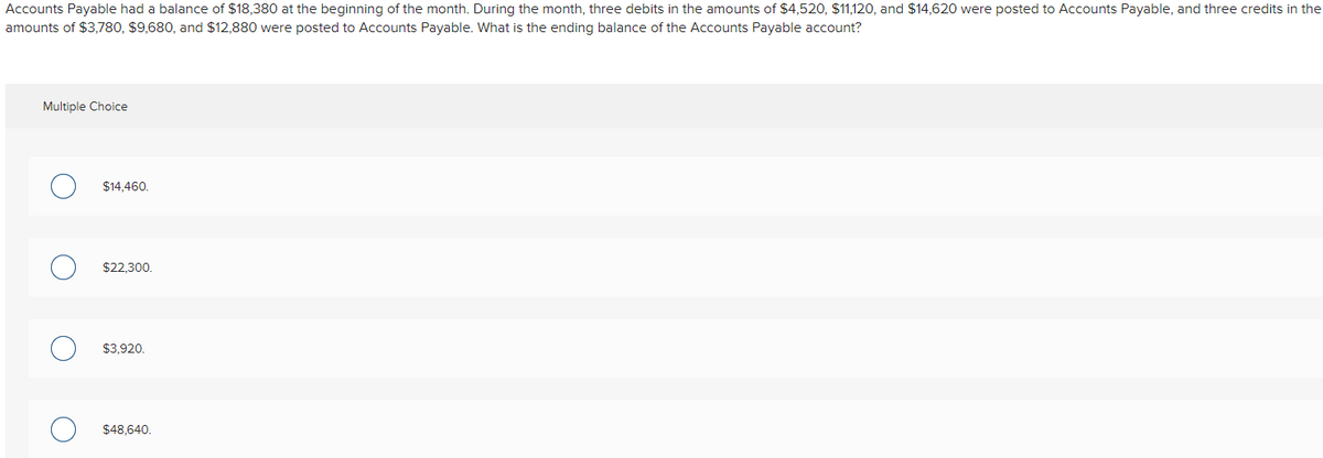 Accounts Payable had a balance of $18,380 at the beginning of the month. During the month, three debits in the amounts of $4,520, $11,120, and $14,620 were posted to Accounts Payable, and three credits in the
amounts of $3,780, $9,680, and $12,880 were posted to Accounts Payable. What is the ending balance of the Accounts Payable account?
Multiple Choice
O
$14,460.
$22,300.
$3,920.
$48,640