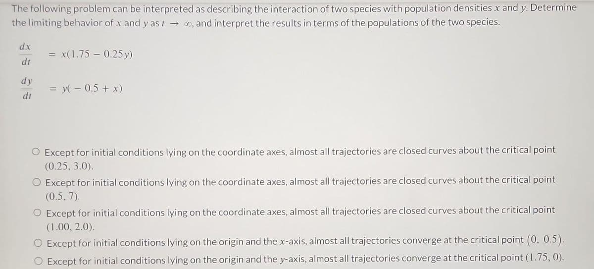 The following problem can be interpreted as describing the interaction of two species with population densities x and y. Determine
the limiting behavior of x and yast, and interpret the results in terms of the populations of the two species.
dx
dt
dy
dt
=
= x(1.75 -0.25y)
= y( − 0.5 + x)
O Except for initial conditions lying on the coordinate axes, almost all trajectories are closed curves about the critical point
(0.25, 3.0).
O Except for initial conditions lying on the coordinate axes, almost all trajectories are closed curves about the critical point
(0.5, 7).
O Except for initial conditions lying on the coordinate axes, almost all trajectories are closed curves about the critical point
(1.00, 2.0).
Except for initial conditions lying on the origin and the x-axis, almost all trajectories converge at the critical point (0, 0.5).
Except for initial conditions lying on the origin and the y-axis, almost all trajectories converge at the critical point (1.75, 0).