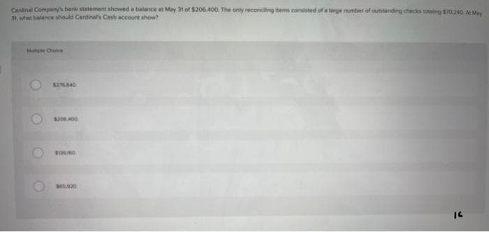 Cardinal Company's bank statement showed a balance at May 31 of $206,400. The only reconciling items consisted of a large number of outstanding checks totaling $70.240. At May
31, what balance should Cardinal's Cash account show?
Multiple Choice
O
$276.640
$206,400
$120.00
$65.920
16