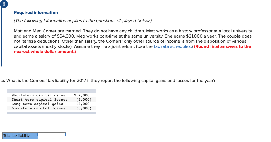 !
Required information
[The following information applies to the questions displayed below.]
Matt and Meg Comer are married. They do not have any children. Matt works as a history professor at a local university
and earns a salary of $64,000. Meg works part-time at the same university. She earns $21,000 a year. The couple does
not itemize deductions. Other than salary, the Comers' only other source of income is from the disposition of various
capital assets (mostly stocks). Assume they file a joint return. (Use the tax rate schedules.) (Round final answers to the
nearest whole dollar amount.)
a. What is the Comers' tax liability for 2017 if they report the following capital gains and losses for the year?
Short-term capital gains $ 9,000
Short-term capital losses
Long-term capital gains
Long-term capital losses
Total tax liability
=
(2,000)
15,000
(6,000)