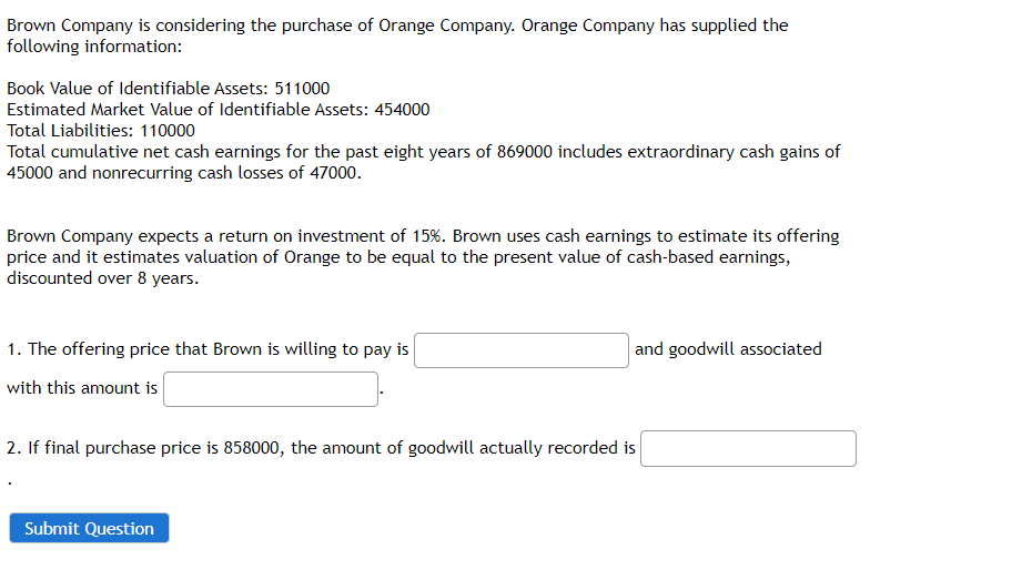 Brown Company is considering the purchase of Orange Company. Orange Company has supplied the
following information:
Book Value of Identifiable Assets: 511000
Estimated Market Value of Identifiable Assets: 454000
Total Liabilities: 110000
Total cumulative net cash earnings for the past eight years of 869000 includes extraordinary cash gains of
45000 and nonrecurring cash losses of 47000.
Brown Company expects a return on investment of 15%. Brown uses cash earnings to estimate its offering
price and it estimates valuation of Orange to be equal to the present value of cash-based earnings,
discounted over 8 years.
1. The offering price that Brown is willing to pay is
with this amount is
and goodwill associated
2. If final purchase price is 858000, the amount of goodwill actually recorded is
Submit Question