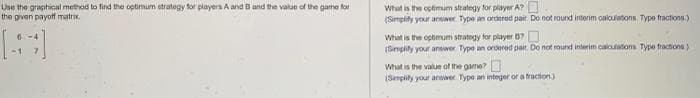 Use the graphical method to find the optimum strategy for players A and B and the value of the game for
the given payoff matrix.
What is the optimum strategy for player A?
(Simplify your answer Type an ordered pair. Do not round interim calculations. Type fractions.)
What is the optimum strategy for player 87
(Simplify your answer Type an ordered pait. Do not round interim calculations Type fractions)
What is the value of the game?
(Simplify your answer. Type an integer or a fraction.)