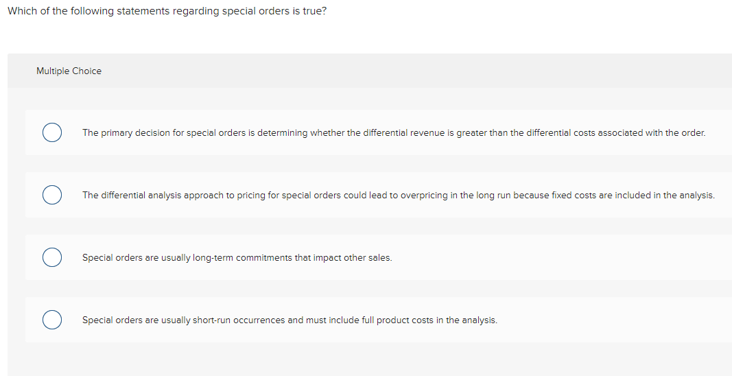 Which of the following statements regarding special orders is true?
Multiple Choice
The primary decision for special orders is determining whether the differential revenue is greater than the differential costs associated with the order.
The differential analysis approach to pricing for special orders could lead to overpricing in the long run because fixed costs are included in the analysis.
Special orders are usually long-term commitments that impact other sales.
Special orders are usually short-run occurrences and must include full product costs in the analysis.