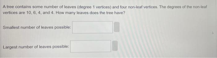 A tree contains some number of leaves (degree 1 vertices) and four non-leaf vertices. The degrees of the non-leaf
vertices are 10, 6, 4, and 4. How many leaves does the tree have?
Smallest number of leaves possible:
Largest number of leaves possible: