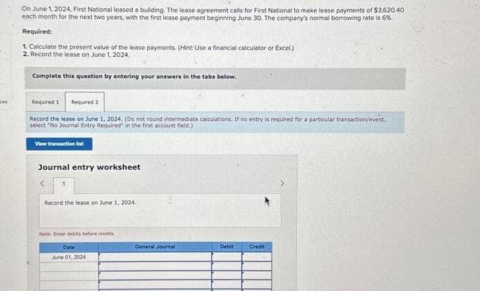 ces
On June 1, 2024, First National leased a building. The lease agreement calls for First National to make lease payments of $3,620.40
each month for the next two years, with the first lease payment beginning June 30. The company's normal borrowing rate is 6%.
Required:
1. Calculate the present value of the lease payments. (Hint: Use a financial calculator or Excel.)
2. Record the lease on June 1, 2024.
Complete this question by entering your answers in the tabs below.
Required 1 Required 2
Record the lease on June 1, 2024. (Do not round intermediate calculations. If no entry is required for a particular transaction/event,
select "No Journal Entry Required in the first account field.)
View transaction list
Journal entry worksheet
< 1
Record the lease on June 1, 2024.
Note: Enter debits before credits
Date
June 01, 2024
General Journal
Debit
Credit