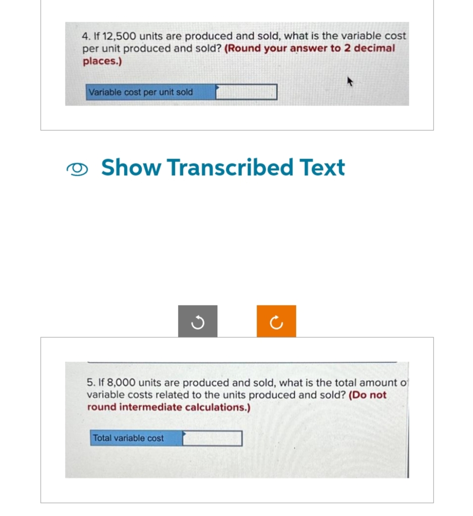 4. If 12,500 units are produced and sold, what is the variable cost
per unit produced and sold? (Round your answer to 2 decimal
places.)
Variable cost per unit sold
Show Transcribed Text
G
5. If 8,000 units are produced and sold, what is the total amount of
variable costs related to the units produced and sold? (Do not
round intermediate calculations.)
Total variable cost