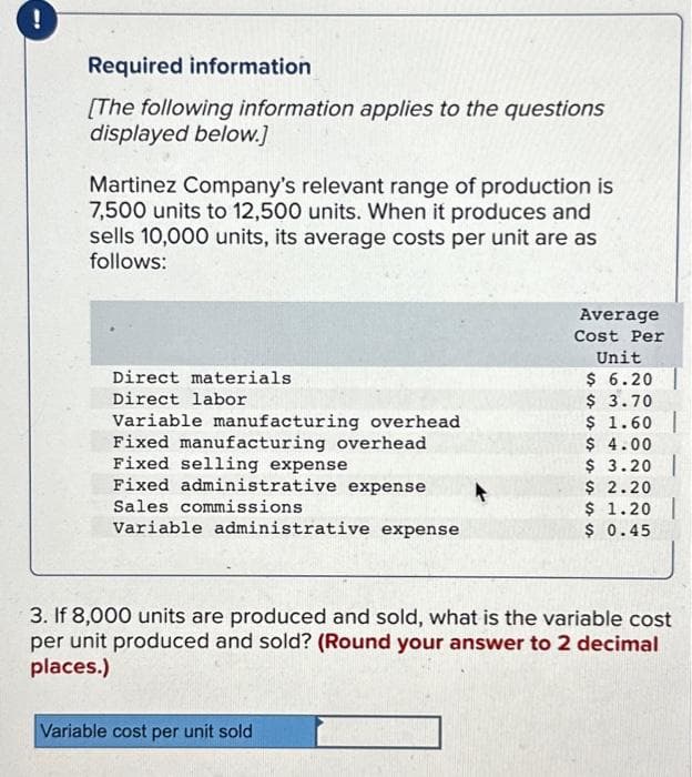 !
Required information
[The following information applies to the questions
displayed below.]
Martinez Company's relevant range of production is
7,500 units to 12,500 units. When it produces and
sells 10,000 units, its average costs per unit are as
follows:
Direct materials
Direct labor
Variable manufacturing overhead
Fixed manufacturing overhead
Fixed selling expense
Fixed administrative expense
Sales commissions
Variable administrative expense
Average
Cost Per
Unit
$ 6.20
$ 3.70
$ 1.60
$ 4.00
$ 3.20
Variable cost per unit sold
$ 2.20
$ 1.20 |
$ 0.45
3. If 8,000 units are produced and sold, what is the variable cost
per unit produced and sold? (Round your answer to 2 decimal
places.)