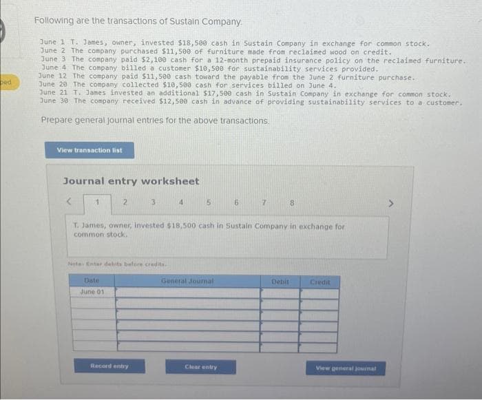bed
Following are the transactions of Sustain Company.
June 1 T. James, owner, invested $18,500 cash in Sustain Company in exchange for common stock.
June 2 The company purchased $11,500 of furniture made from reclaimed wood on credit.
June 3 The company paid $2,100 cash for a 12-month prepaid insurance policy on the reclaimed furniture.
June 4 The company billed a customer $10,500 for sustainability services provided.
June 12 The company paid $11,500 cash toward the payable from the June 2 furniture purchase.
June 20 The company collected $10,500 cash for services billed on June 4.
June 21 T. James invested an additional $17,500 cash in Sustain Company in exchange for common stock.
June 30 The company received $12,500 cash in advance of providing sustainability services to a customer.
Prepare general Journal entries for the above transactions.
View transaction list
Journal entry worksheet
1
2
Date
June 01
3
Nota: Enter debits before credits.
Record entry
4
5
T. James, owner, invested $18,500 cash in Sustain Company in exchange for
common stock.
General Journal
6
Clear entry
7
8
Debit
Credit
View general journal