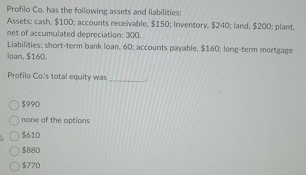 Profilo Co. has the following assets and liabilities:
Assets: cash, $100; accounts receivable, $150; Inventory, $240; land, $200; plant,
net of accumulated depreciation: 300.
Liabilities: short-term bank loan, 60; accounts payable, $160; long-term mortgage
loan, $160.
Profilo Co.'s total equity was
$990
none of the options
$610
$880
$770