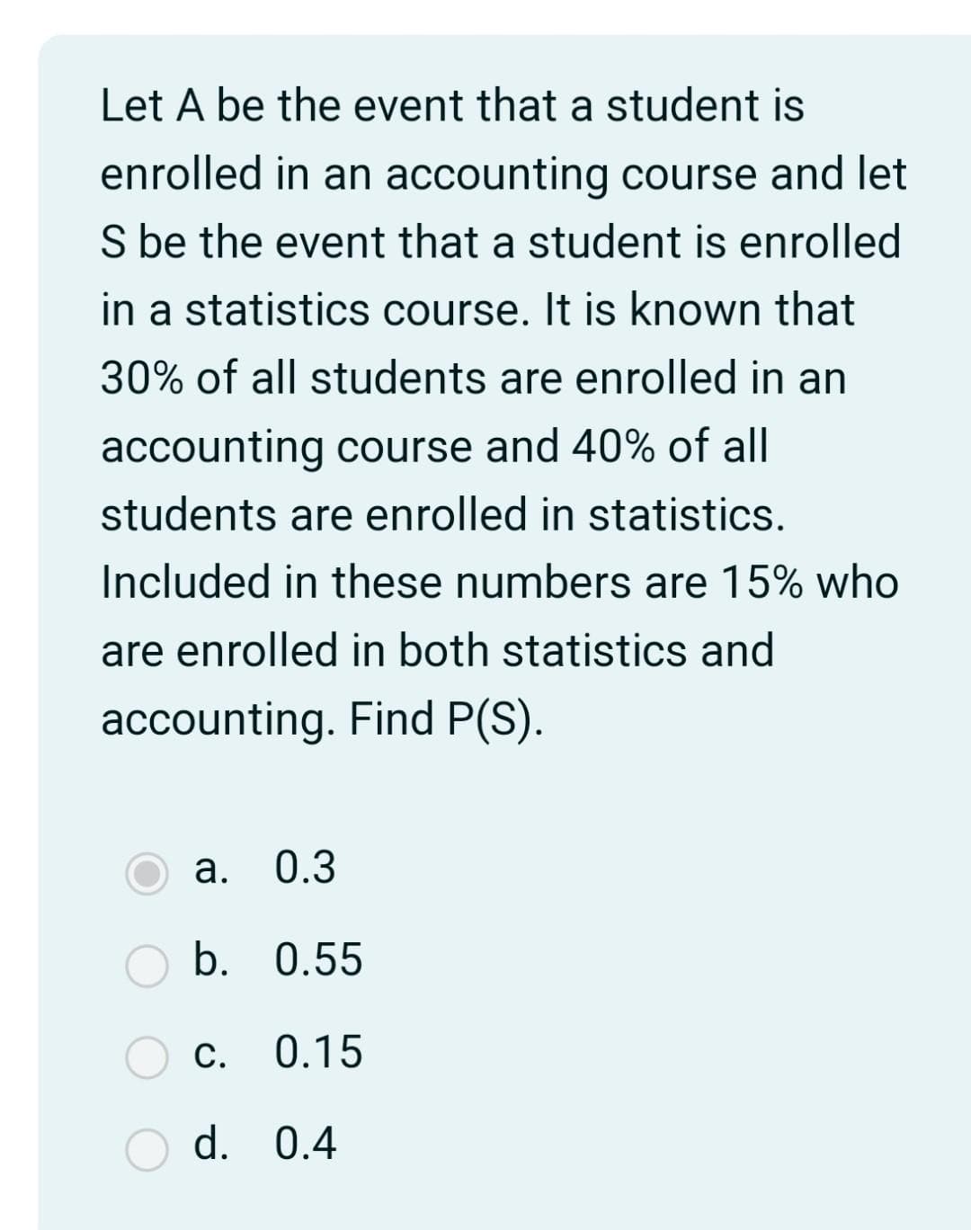 Let A be the event that a student is
enrolled in an accounting course and let
S be the event that a student is enrolled
in a statistics course. It is known that
30% of all students are enrolled in an
accounting course and 40% of all
students are enrolled in statistics.
Included in these numbers are 15% who
are enrolled in both statistics and
accounting. Find P(S).
a. 0.3
b. 0.55
0.15
C.
d. 0.4