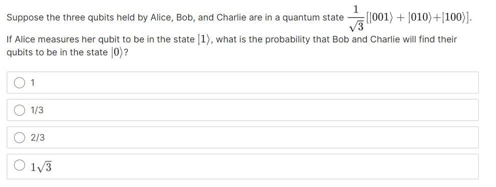 1
Suppose the three qubits held by Alice, Bob, and Charlie are in a quantum state [001) + 1010)+|100)].
√3
If Alice measures her qubit to be in the state 1), what is the probability that Bob and Charlie will find their
qubits to be in the state [0)?
O
1
1/3
2/3
1√/3