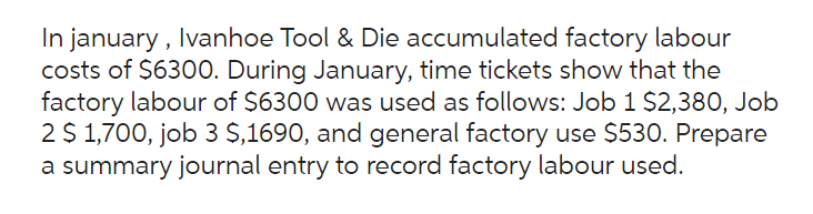 In january, Ivanhoe Tool & Die accumulated factory labour
costs of $6300. During January, time tickets show that the
factory labour of $6300 was used as follows: Job 1 $2,380, Job
2 $ 1,700, job 3 $,1690, and general factory use $530. Prepare
a summary journal entry to record factory labour used.