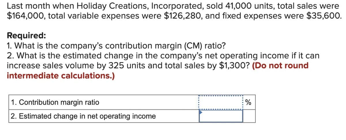 Last month when Holiday Creations, Incorporated, sold 41,000 units, total sales were
$164,000, total variable expenses were $126,280, and fixed expenses were $35,600.
Required:
1. What is the company's contribution margin (CM) ratio?
2. What is the estimated change in the company's net operating income if it can
increase sales volume by 325 units and total sales by $1,300? (Do not round
intermediate calculations.)
1. Contribution margin ratio
2. Estimated change in net operating income
%