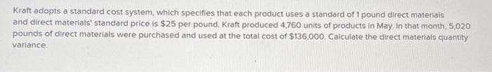 Kraft adopts a standard cost system, which specifies that each product uses a standard of 1 pound direct materials
and direct materials' standard price is $25 per pound. Kraft produced 4,760 units of products in May. In that month, 5,020
pounds of direct materials were purchased and used at the total cost of $136,000. Calculate the direct materials quantity
variance.