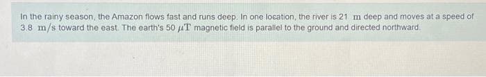 In the rainy season, the Amazon flows fast and runs deep. In one location, the river is 21 m deep and moves at a speed of
3.8 m/s toward the east. The earth's 50 μT magnetic field is parallel to the ground and directed northward.