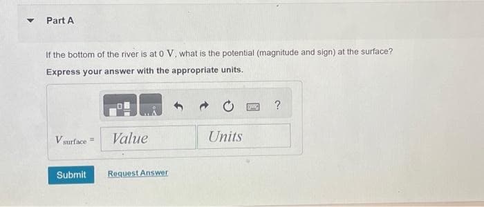 ▼
Part A
If the bottom of the river is at 0 V, what is the potential (magnitude and sign) at the surface?
Express your answer with the appropriate units.
V surface=
Value
Submit Request Answer
Units
www.