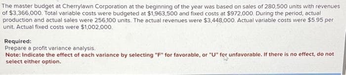 The master budget at Cherrylawn Corporation at the beginning of the year was based on sales of 280,500 units with revenues
of $3,366,000. Total variable costs were budgeted at $1,963,500 and fixed costs at $972,000. During the period, actual
production and actual sales were 256,100 units. The actual revenues were $3,448,000. Actual variable costs were $5.95 per
unit. Actual fixed costs were $1,002,000.
Required:
Prepare a profit variance analysis.
Note: Indicate the effect of each variance by selecting "F" for favorable, or "U" for unfavorable. If there is no effect, do not
select either option.