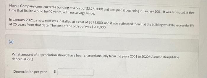 Novak Company constructed a building at a cost of $2,750,000 and occupied it beginning in January 2001. It was estimated at that
time that its life would be 40 years, with no salvage value.
In January 2021, a new roof was installed at a cost of $375,000, and it was estimated then that the building would have a useful life
of 25 years from that date. The cost of the old roof was $200,000.
(a)
What amount of depreciation should have been charged annually from the years 2001 to 2020? (Assume straight-line
depreciation.)
Depreciation per year
$