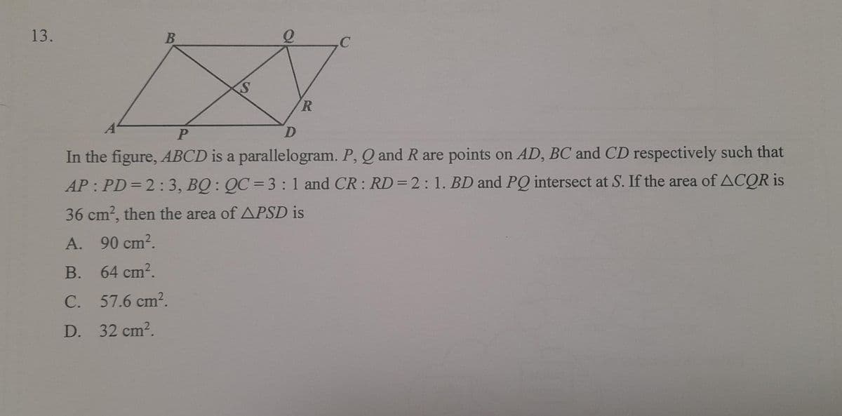 13.
B
S
R
P
D
In the figure, ABCD is a parallelogram. P, Q and R are points on AD, BC and CD respectively such that
AP: PD=2:3, BQ: QC 3:1 and CR : RD=2:1. BD and PQ intersect at S. If the area of ACQR is
36 cm², then the area of APSD is
A. 90 cm².
B. 64 cm².
C. 57.6 cm².
D. 32 cm².