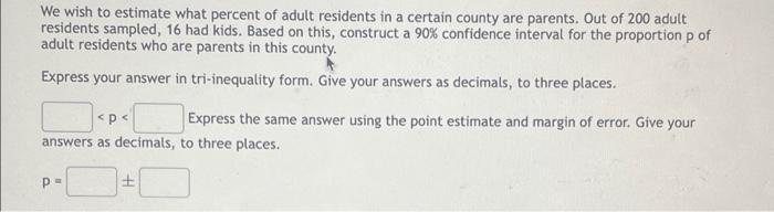 We wish to estimate what percent of adult residents in a certain county are parents. Out of 200 adult
residents sampled, 16 had kids. Based on this, construct a 90% confidence interval for the proportion p of
adult residents who are parents in this county.
Express your answer in tri-inequality form. Give your answers as decimals, to three places.
<p<
Express the same answer using the point estimate and margin of error. Give your
answers as decimals, to three places.
p=
±