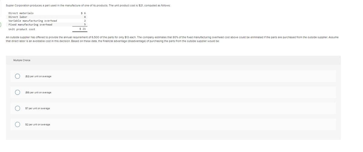 Supler Corporation produces a part used in the manufacture of one of its products. The unit product cost is $21, computed as follows:
Direct materials.
Direct labor
Variable manufacturing overhead
Fixed manufacturing overhead
Unit product cost
Multiple Choice
An outside supplier has offered to provide the annual requirement of 6,500 of the parts for only $13 each. The company estimates that 80% of the fixed manufacturing overhead cost above could be eliminated if the parts are purchased from the outside supplier. Assume
that direct labor is an avoidable cost in this decision. Based on these data, the financial advantage (disadvantage) of purchasing the parts from the outside supplier would be:
($2) per unit on average
($8) per unit on average
$7 per unit on average
$6
8
2
$2 per unit on average
5
$ 21