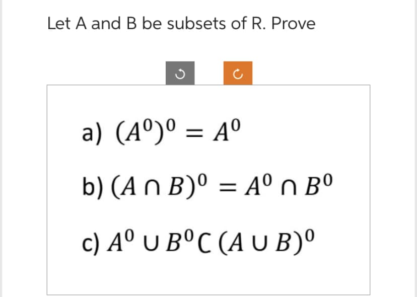 Let A and B be subsets of R. Prove
a) (A°)0 = 40
b) (An B)⁰ = Aºn Bº
c) Aº UB°C (AUB)⁰