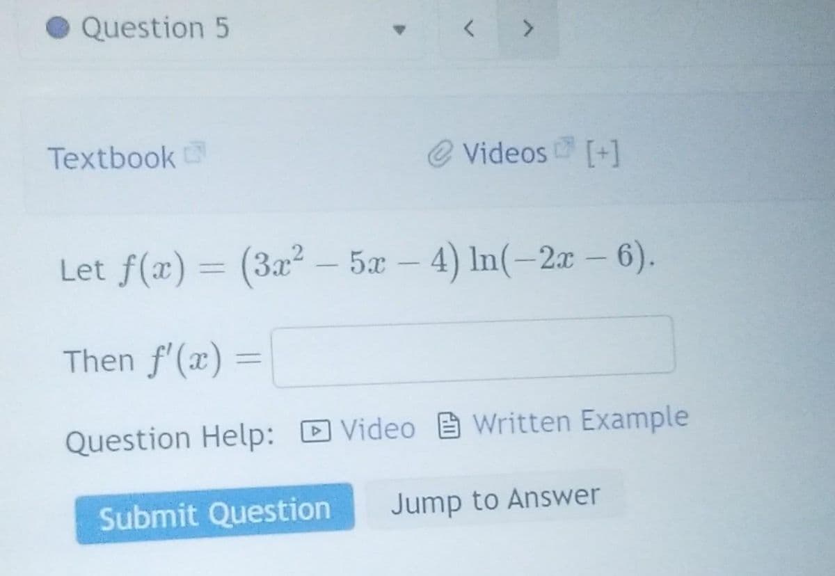 Question 5
Textbook
>
@ Videos [+]
Let f(x) = (3x² - 5x - 4) ln(-2x - 6).
Then f'(x) =
Question Help: Video
Video
Submit Question
Written Example
Jump to Answer