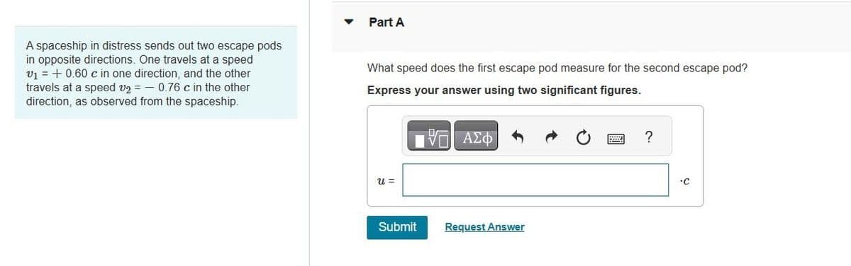 A spaceship in distress sends out two escape pods
in opposite directions. One travels at a speed
V₁ + 0.60 c in one direction, and the other
travels at a speed v2 = 0.76 c in the other
direction, as observed from the spaceship.
Part A
What speed does the first escape pod measure for the second escape pod?
Express your answer using two significant figures.
VE ΑΣΦ
U =
Submit
Request Answer
?
•C