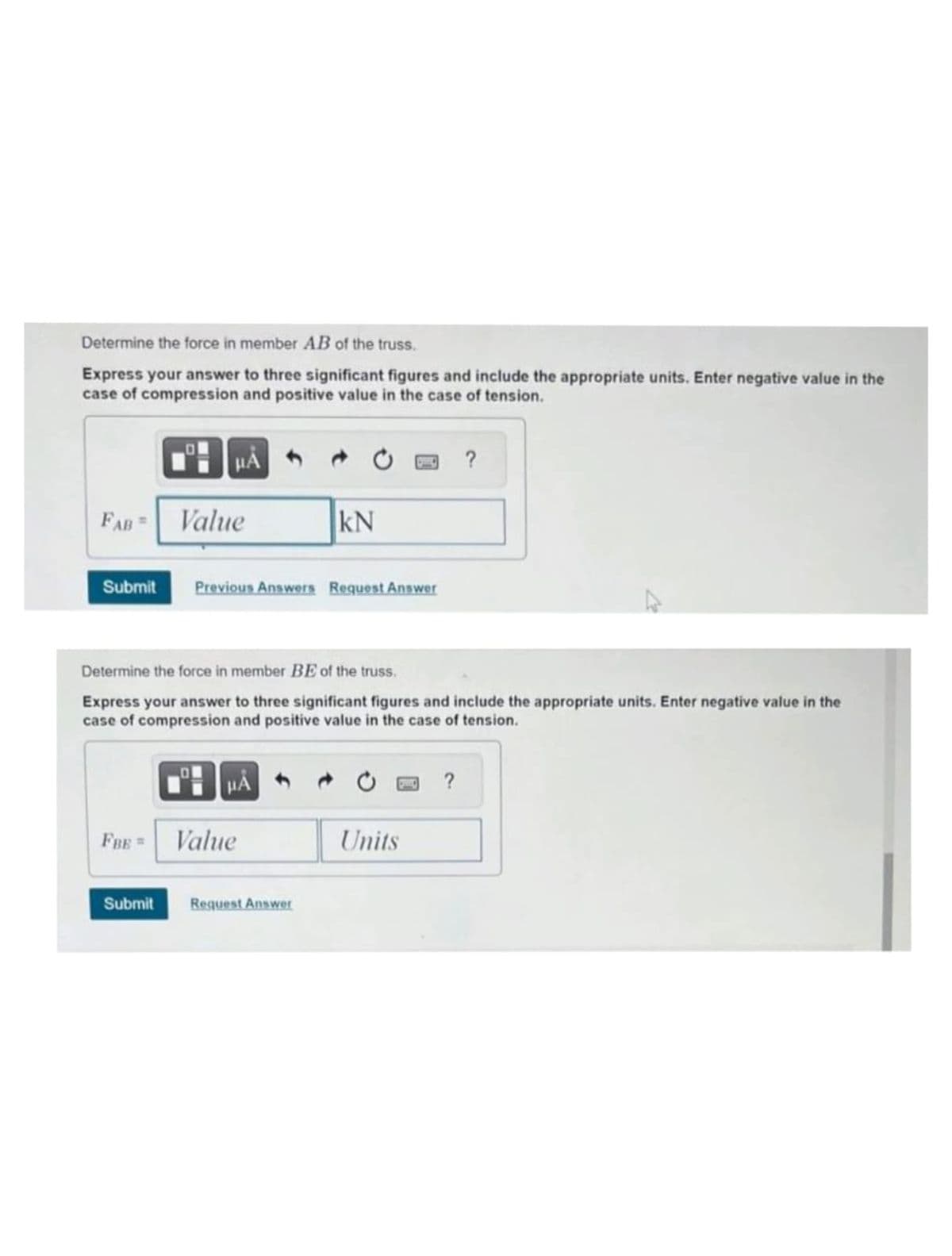 Determine the force in member AB of the truss.
Express your answer to three significant figures and include the appropriate units. Enter negative value in the
case of compression and positive value in the case of tension.
FAB=
Value
Submit Previous Answers Request Answer
FBE =
Determine the force in member BE of the truss.
Express your answer to three significant figures and include the appropriate units. Enter negative value in the
case of compression and positive value in the case of tension.
HÅ
KN
Value
Submit Request Answer
Units
?
?