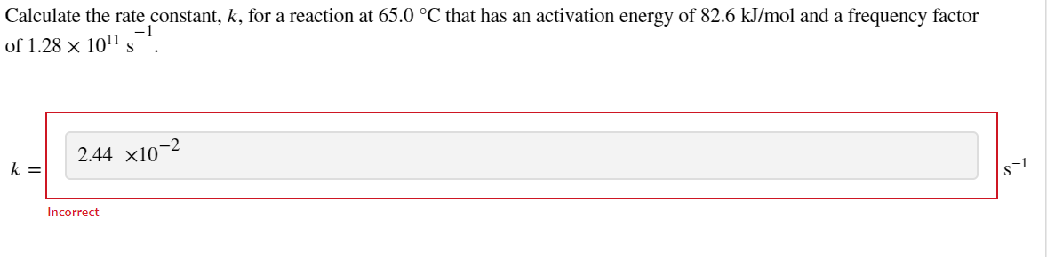 Calculate the rate constant, k, for a reaction at 65.0 °C that has an activation energy of 82.6 kJ/mol and a frequency factor
-1
of 1.28 x 10¹1 s
k=
2.44 X10-²
Incorrect
s-1