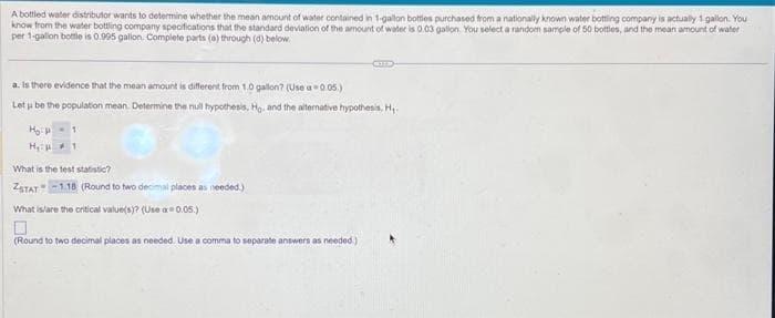 A bottled water distributor wants to determine whether the mean amount of water contained in 1-gallon bottles purchased from a nationally known water bottling company is actually 1 gallon. You
know from the water bottling company specifications that the standard deviation of the amount of water is 0.03 gallon. You select a random sample of 50 bottles, and the mean amount of water
per 1-gallon bottle is 0.995 gallon. Complete parts (a) through (d) below.
a. Is there evidence that the mean amount is different from 1.0 gallon? (Use a 0.05.)
Let u be the population mean. Determine the null hypothesis, Hg. and the alternative hypothesis, H₁
1
H₂H
H₂H
What is the test statistic?
ZSTAT -1.18 (Round to two decimal places as needed.)
COULD
What is/are the critical value(s)? (Use a=0.05.)
0
(Round to two decimal places as needed. Use a comma to separate answers as needed.)