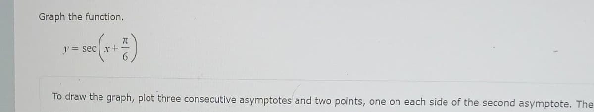 Graph the function.
y = sec (x + ²)
To draw the graph, plot three consecutive asymptotes and two points, one on each side of the second asymptote. The