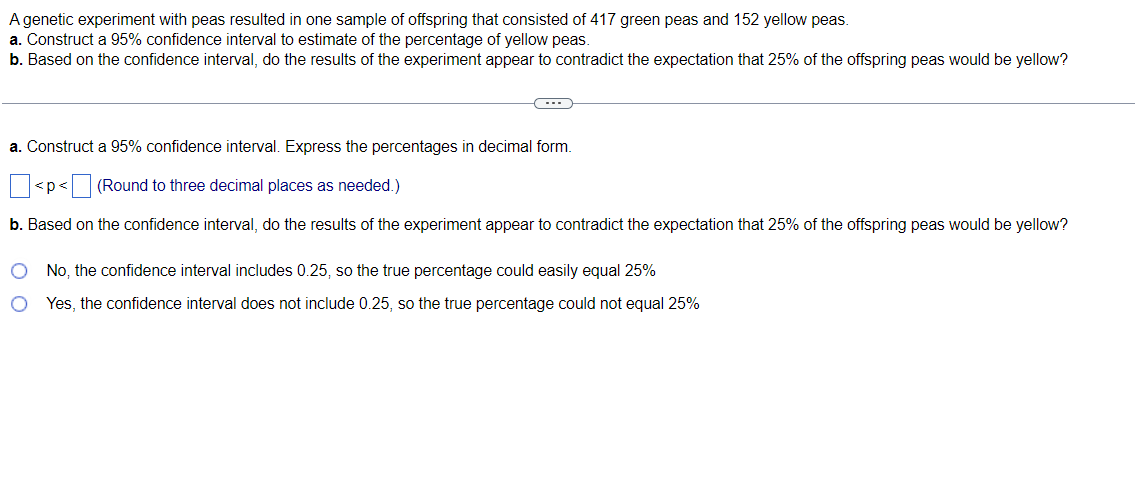 A genetic experiment with peas resulted in one sample of offspring that consisted of 417 green peas and 152 yellow peas.
a. Construct a 95% confidence interval to estimate of the percentage of yellow peas.
b. Based on the confidence interval, do the results of the experiment appear to contradict the expectation that 25% of the offspring peas would be yellow?
(---))
a. Construct a 95% confidence interval. Express the percentages in decimal form.
< p <
(Round to three decimal places as needed.)
b. Based on the confidence interval, do the results of the experiment appear to contradict the expectation that 25% of the offspring peas would be yellow?
O
No, the confidence interval includes 0.25, so the true percentage could easily equal 25%
Yes, the confidence interval does not include 0.25, so the true percentage could not equal 25%