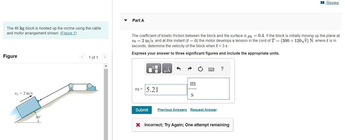 The 46 kg block is hoisted up the incline using the cable
and motor arrangement shown. (Figure 1)
Figure
Vo = 2 m/s
1 of 1
Part A
The coefficient of kinetic friction between the block and the surface is μ = 0.4. If the block is initially moving up the plane at
v0 = 2 m/s, and at this instant (t = 0) the motor develops a tension in the cord of T = (300+120√t) N, where t is in
seconds, determine the velocity of the block when t = 3 s.
Express your answer to three significant figures and include the appropriate units.
v2 = 5.21
Submit
μÀ
m
S
Previous Answers Request Answer
?
Review
X Incorrect; Try Again; One attempt remaining