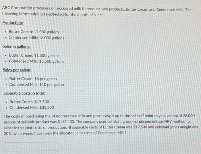 ABC Corporation processes unprocessed milk to produce two products, Butter Cream and Condensed Milk. The
following information was collected for the month of June:
Production:
• Butter Cream: 12,000 gallons
• Condensed Milk: 16.000 gallons
Sales in gallons:
Butter Cream: 11,500 gallons
• Condensed Milk: 15,500 gallons
Sales per gallon:
• Butter Cream: $4 per gallon
.
• Condensed Milk: $10 per gallon
Separable costs in total:
Butter Cream: $17,500
• Condensed Milk: $35,500
The costs of purchasing the of unprocessed milk and processing it up to the split-off point to yield a total of 28,000
gallons of saleable product was $113,400. The company uses constant gross-margin percentage NRV method to
allocate the joint costs of production. If separable costs of Butter Cream was $17,500 and constant gross margin was
20%, what would have been the allocated joint costs of Condensed Milk?