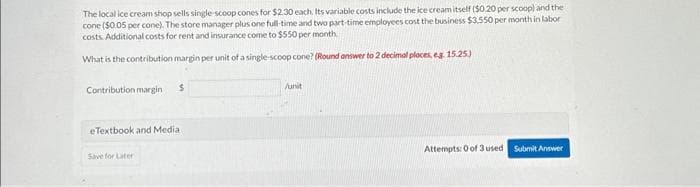 The local ice cream shop sells single-scoop cones for $2.30 each. Its variable costs include the ice cream itself ($0.20 per scoop) and the
cone ($0.05 per cone). The store manager plus one full-time and two part-time employees cost the business $3,550 per month in labor
costs. Additional costs for rent and insurance come to $550 per month.
What is the contribution margin per unit of a single-scoop cone? (Round answer to 2 decimal places, e.g. 15.25.)
Contribution margin
$
eTextbook and Media
Save for Later
/unit
Attempts: 0 of 3 used
Submit Answer